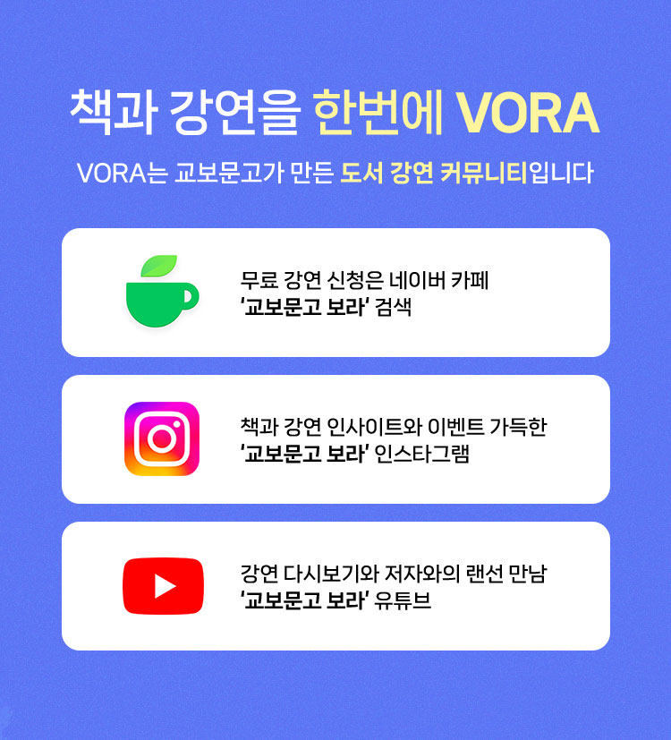 VORA는 교보문고가 만든 도서 강연 커뮤니티입니다. | 책과 강연으로 성장하는 문화 공간 VORA | 무료 강연 신청은 네이버 카페 ‘교보문고 보라‘ 검색 | 책과 강연 인사이트와 이벤트 가득한 ‘교보문고 보라’ 인스타그램 | 강연 다시보기와 저자와의 랜선 만남 ‘교보문고 보라’ 유튜브 