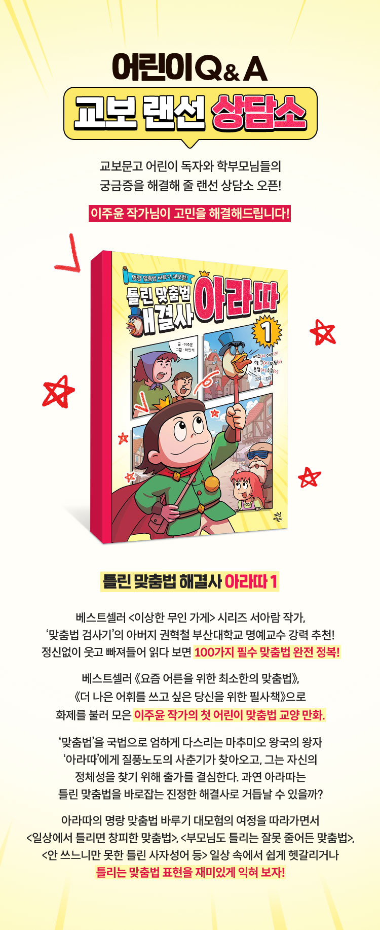 어린이 Q&A 교보 랜선 상담소 | 교보문고 어린이 독자와 학부모님들의 궁금증을 해결해줄 랜선 상담소 오픈! 이주윤 작가님이 고민을 해결해 드립니다! | 틀린 맞춤법 해결사 아라따1 | 베스트셀러 <이상한 무인 가게> 시리즈 서아람 작가, ‘맞춤법 검사기’의 아버지 권혁철 부산대학교 명예교수 강력 추천! 정신없이 웃고 빠져들어 읽다 보면 100가지 필수 맞춤법 완전 정복! 베스트셀러 《요즘 어른을 위한 최소한의 맞춤법》, 《더 나은 어휘를 쓰고 싶은 당신을 위한 필사책》으로 화제를 불러 모은 이주윤 작가의 첫 어린이 맞춤법 교양 만화. '맞춤법'을 국법으로 엄하게 다스리는 마추미오 왕국의 왕자 '아라따'에게 질풍노도의 사춘기가 찾아오고, 그는 자신의 정체성을 찾기 위해 출가를 결심한다. 과연 아라따는 틀린 맞춤법을 바로잡는 진정한 해결사로 거듭날 수 있을까? 아라따의 명랑 맞춤법 바루기 대모험의 여정을 따라가면서 <일상에서 틀리면 창피한 맞춤법>, <부모님도 틀리는 잘못 줄어든 맞춤법>, <안 쓰느니만 못한 틀린 사자성어 등> 일상 속에서 쉽게 헷갈리거나 틀리는 맞춤법 표현을 재미있게 익혀 보자!