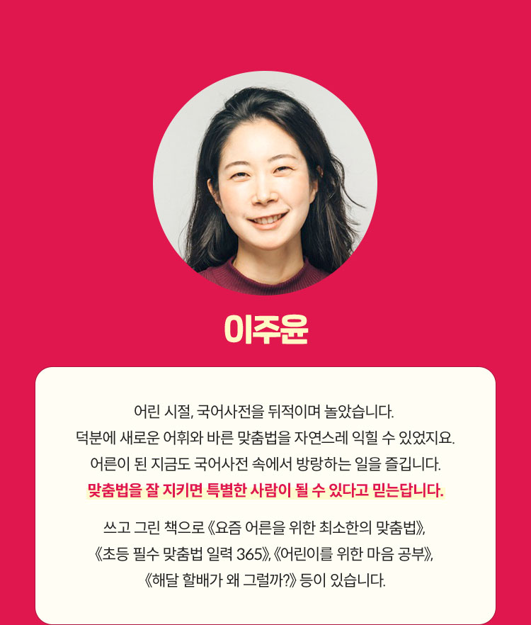 이주윤 | 어린 시절, 국어사전을 뒤적이며 놀았습니다. 덕분에 새로운 어휘와 바른 맞춤법을 자연스레 익힐 수 있었지요. 어른이 된 지금도 국어사전 속에서 방랑하는 일을 즐깁니다. 맞춤법을 잘 지키면 특별한 사람이 될 수 있다고 믿는답니다. 쓰고 그린 책으로 《요즘 어른을 위한 최소한의 맞춤법》, 《초등 필수 맞춤법 일력 365》, 《어린이를 위한 마음 공부》, 《해달 할배가 왜 그럴까?》 등이 있습니다.