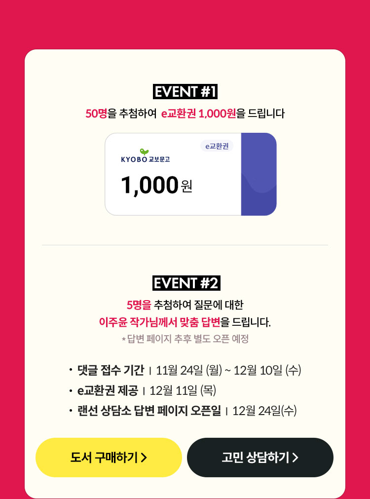 EVENT #1. 50명을 추첨하여 e교환권 1,000원을 드립니다 | EVENT #2. 5명을 추첨하여 질문에 대한 이주윤 작가님께서 맞춤 답변을 드립니다. *답변 페이지 추후 별도 오픈 예정 | 댓글 접수 기간: 11월 24일 (월) ~ 12월 10일 (수) | e교환권 제공 | 12월 11일 (목) | 랜선 상담소 답변 페이지 오픈일: 12월 24일 (수)
