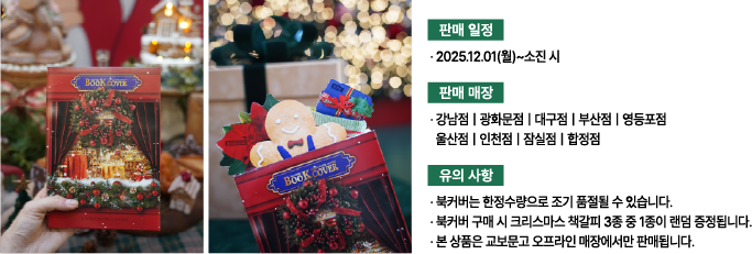 판매 일정: 2025.12.01(월)~소진 시 | 판매 매장: 강남점, 광화문점, 대구점, 부산점, 영등포점, 울산점, 인천점, 잠실점, 합정점 | 유의 사항: 북커버는 한정수량으로 조기 품절될 수 있습니다. 북커버 구매 시 크리스마스 책갈피 3종 중 1종이 랜덤 증정됩니다. 본 상품은 교보문고 오프라인 매장에서만 판매됩니다.