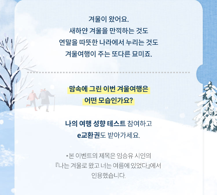 겨울이 왔어요. 겨울이 왔어요. 새하얀 겨울을 만끽하는 것도 연말을 따뜻한 나라에서 누리는 것도 겨울여행이 주는 또다른 묘미죠. | 맘속에 그린 이번 겨울여행은 어떤 모습인가요? 나의 여행 성향 테스트 참여하고 e교환권도 받아가세요. *본 이벤트의 제목은 임승유 시인의 『나는 겨울로 왔고 너는 여름에 있었다』에서 인용했습니다.