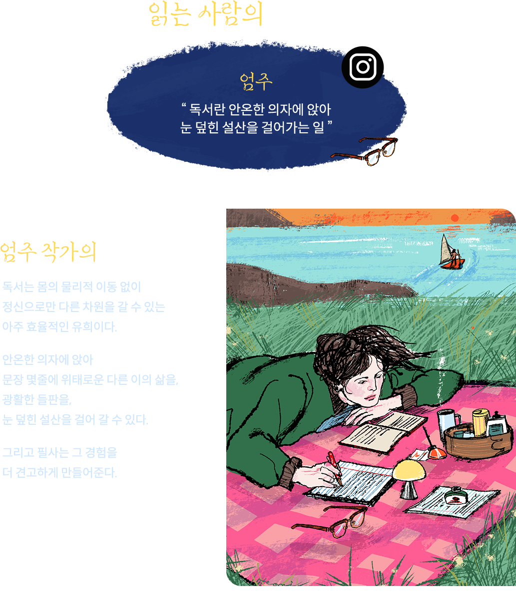 읽는 사람의 아티스트 | 엄주 '독서란 안온한 의자에 앉아 눈 덮힌 설산을 걸어가는 일' | 엄주 작가의 작업노트: 독서는 몸의 물리적 이동 없이 정신으로만 다른 차원을 갈 수 있는 아주 효율적인 유희이다. 안온한 의자에 앉아 문장 몇줄에 위태로운 다른 이의 삶을, 광활한 들판을, 눈 덮힌 설산을 걸어 갈 수 있다. 그리고 필사는 그 경험을 더 견고하게 만들어준다. 삶의 시간은 한정적이고 궁금한게 많은 사람들에게 이만한 유희가 또 있을까.