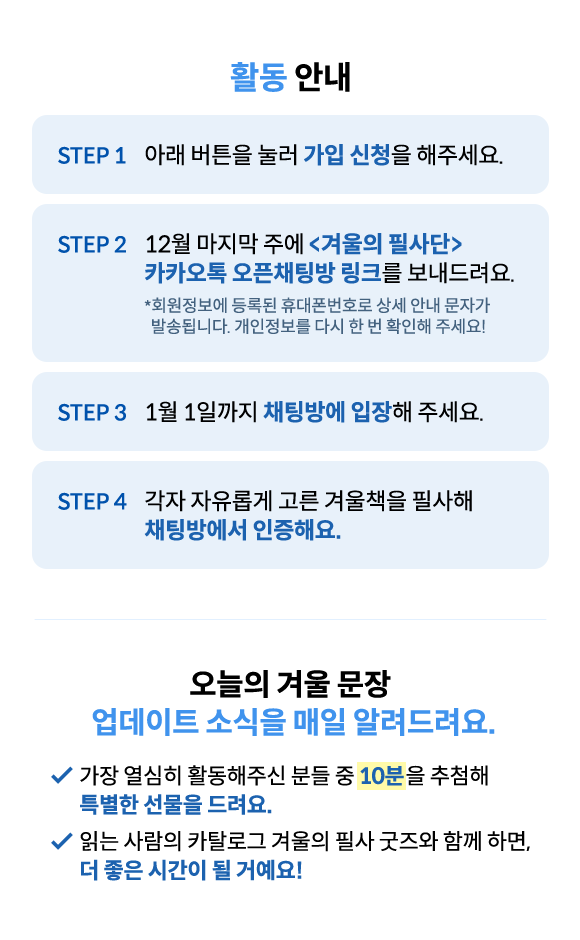 활동 안내 | STEP 1. 아래 버튼을 눌러 가입 신청을 해주세요. | STEP 2. 12월 마지막 주에 <겨울의 필사단> 카카오톡 오픈채팅방 링크를 보내드려요. | STEP 3. 1일까지 채팅방에 입장해 주세요.| STEP 4. 각자 자유롭게 고른 겨울책을 필사해 채팅방에서 인증해요. | 오늘의 겨울 문장 업데이트 소식을 매일 알려드려요. 🚩가장 열심히 활동해주신 분들 중 10분을 추첨해 특별한 선물을 드려요. 🚩읽는 사람의 카탈로그 겨울의 필사 굿즈와 함께 하면, 더 좋은 시간이 될 거예요!