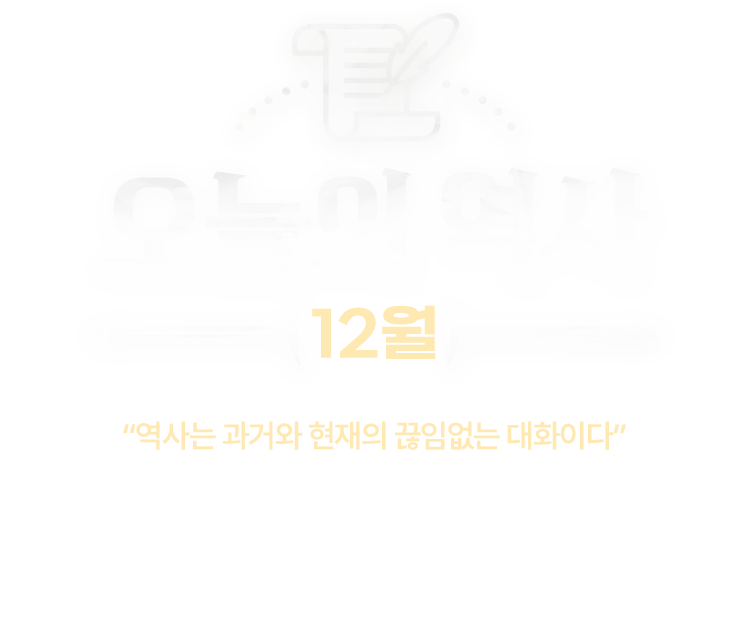 오늘의 역사 12월 | “역사는 과거와 현재의 끊임없는 대화이다” | 지금으로부터 10년 전, 100년 전, 1000년 전 같은 날에도 누군가가 있었고 어떤 일이 벌어졌다는 게 새삼 놀라울 때가 있습니다. 과연 오늘의 역사에는 어떤 일이 있었을까요. 역사가 된 오늘을 중심으로 과거와의 대화를 나눠봅니다.