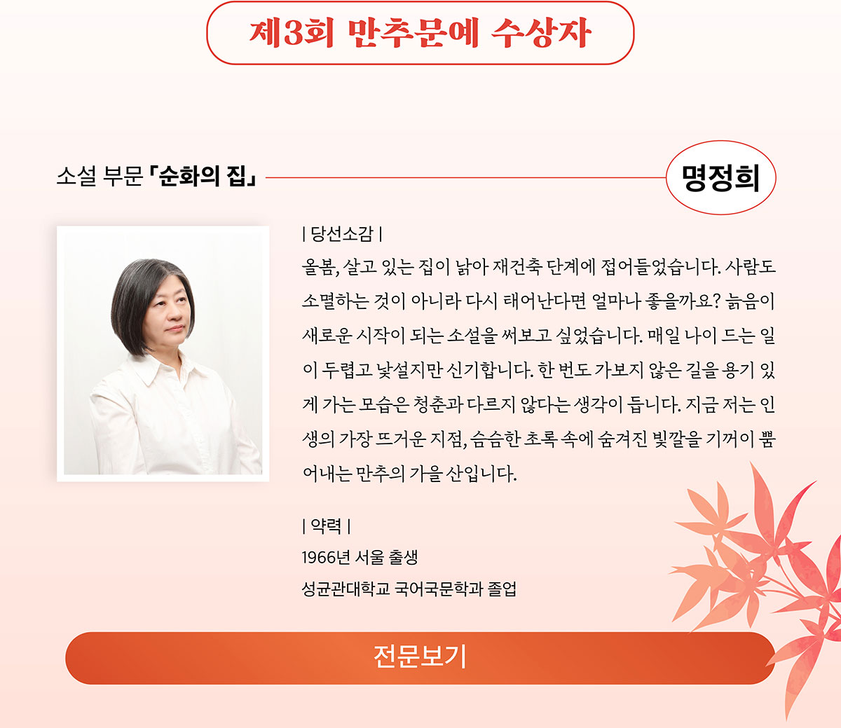제3회 만추문예 수상자 | 소설 부문 「순화의 집」 명정희 | 당선소감: 올봄, 살고 있는 집이 낡아 재건축 단계에 접어들었습니다. 사람도 소멸하는 것이 아니라 다시 태어난다면 얼마나 좋을까요? 늙음이 새로운 시작이 되는 소설을 써보고 싶었습니다. 매일 나이 드는 일이 두렵고 낯설지만 신기합니다. 한 번도 가보지 않은 길을 용기 있게 가는 모습은 청춘과 다르지 않다는 생각이 듭니다. 지금 저는 인생의 가장 뜨거운 지점, 슴슴한 초록 속에 숨겨진 빛깔을 기꺼이 뿜어내는 만추의 가을산입니다. | 약력: 1966년 서울 출생, 성균관대학교 국어국문학과 졸업