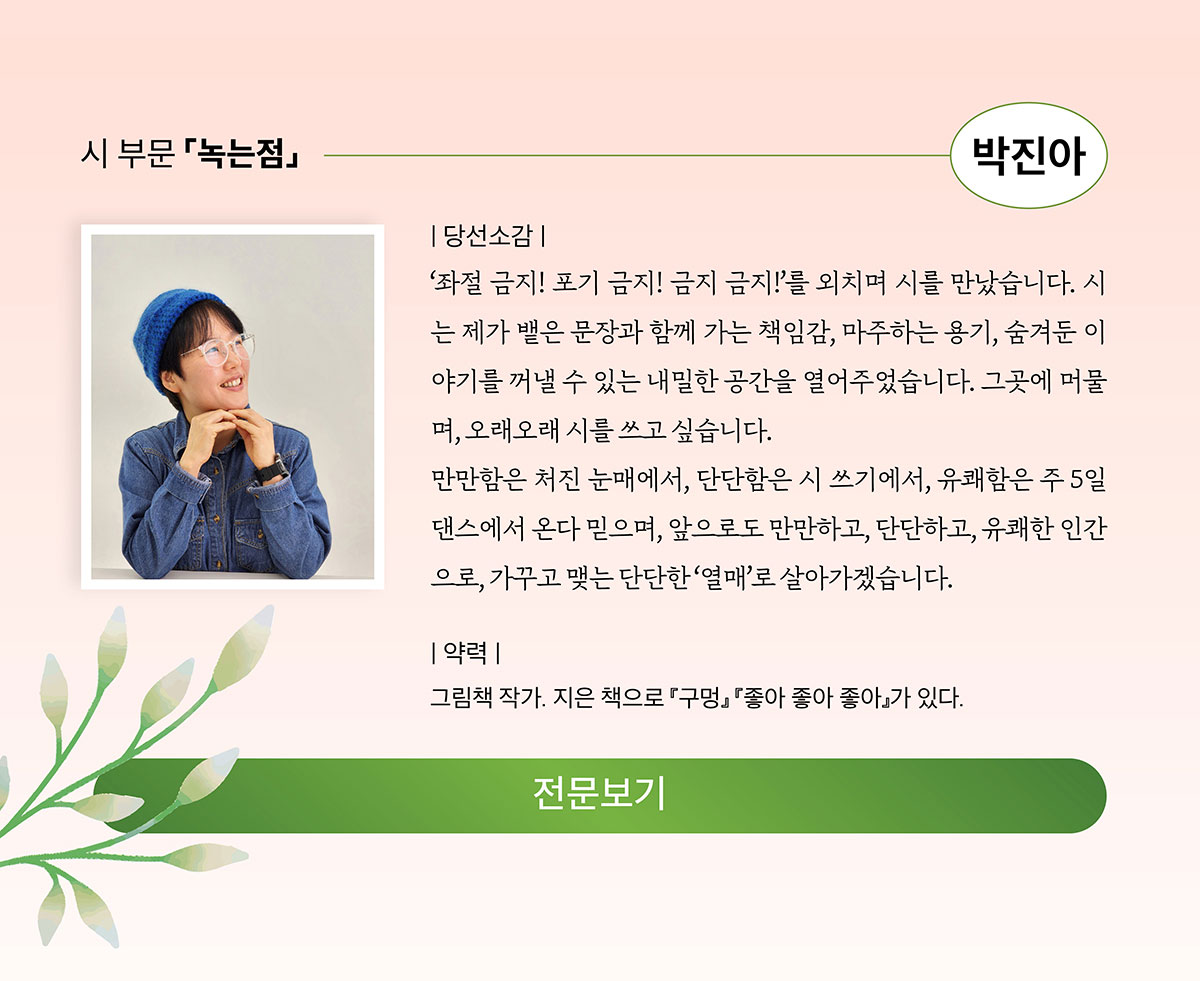 시 부문 「녹는점」 박진아 | 당선소감: '좌절 금지! 포기 금지! 금지 금지!'를 외치며 시를 만났습니다. 시는 제가 뱉은 문장과 함께 가는 책임감, 마주하는 용기, 숨겨둔 이야기를 꺼낼 수 있는 내말한 공간을 열어주었습니다. 그 곳에 머물며, 오래오래 시를 쓰고 싶습니다. 만만함은 처진 눈매에거, 단단함은 시 쓰기에서, 유쾌함은 주 5일 댄스에서 온다 믿으며, 앞으로도 만만하고, 단단하고, 유쾌한 인간으로, 가꾸고 맺는 단단한 '열매로' 살아가겠습니다. | 약력: 그림책 작가. 지은 책으로 「구멍」「좋아 좋아 좋아」가 있다.