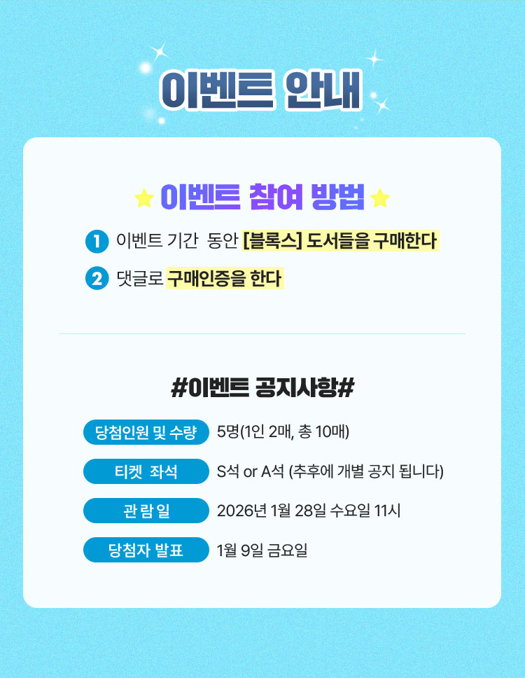 이벤트 안내 | 이벤트 참여 방법 1. 이벤트 기간  동안 [블록스] 도서들을 구매한다 2. 댓글로 구매인증을 한다 | ＃이벤트 공지사항 ＃ | 당첨인원 및 수량: 5명(1인 2매, 총 10매) | 티켓 좌석 : S석 or A석 (추후에 개별 공지 됩니다) | 관람일: 2026년 1월 28일 수요일 11시 | 당첨자 발표: 1월 9일 금요일 