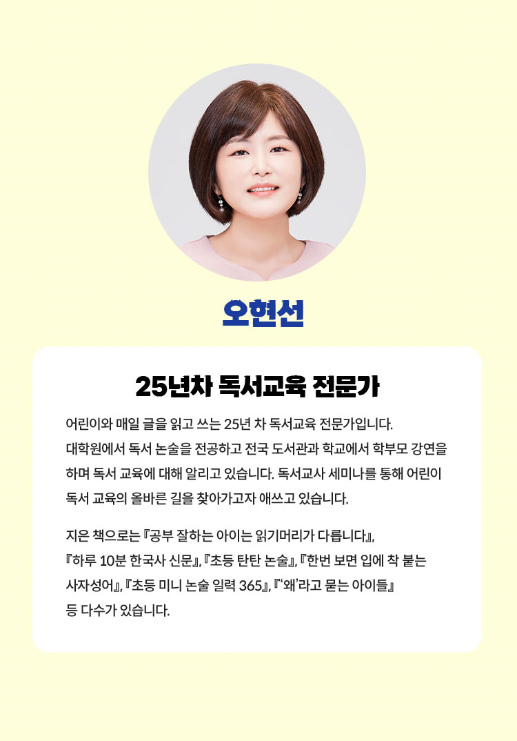 오현선 | 25년차 독서교육 전문가 | 어린이와 매일 글을 읽고 쓰는 25년 차 독서교육 전문가입니다. 대학원에서 독서 논술을 전공하고 전국 도서관과 학교에서 학부모 강연을 하며 독서 교육에 대해 알리고 있습니다. 독서교사 세미나를 통해 어린이 독서 교육의 올바른 길을 찾아가고자 애쓰고 있습니다. 지은 책으로는 『공부 잘하는 아이는 읽기머리가 다릅니다』, 『하루 10분 한국사 신문』, 『초등 탄탄 논술』, 『한번 보면 입에 착 붙는 사자성어』, 『초등 미니 논술 일력 365』, 『‘왜’라고 묻는 아이들』 등 다수가 있습니다.