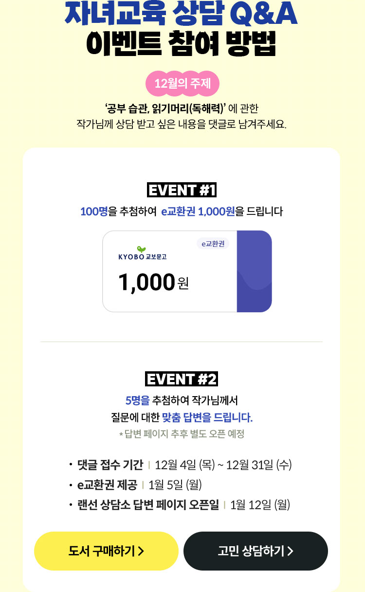 자녀교육 상담 Q&A 이벤트 참여 방법 | 12월의 주제 ‘공부 습관, 읽기머리(독해력)’ 에 관한 작가님께 상담 받고 싶은 내용을 댓글로 남겨주세요. | EVENT 1 100명을 추첨하여 e교환권 1,000원을 드립니다. | EVENT 2 5명을 추첨하여 작가님께서 질문에 대한 맞춤 답변을 드립니다. *답변 페이지 추후 별도 오픈 예정