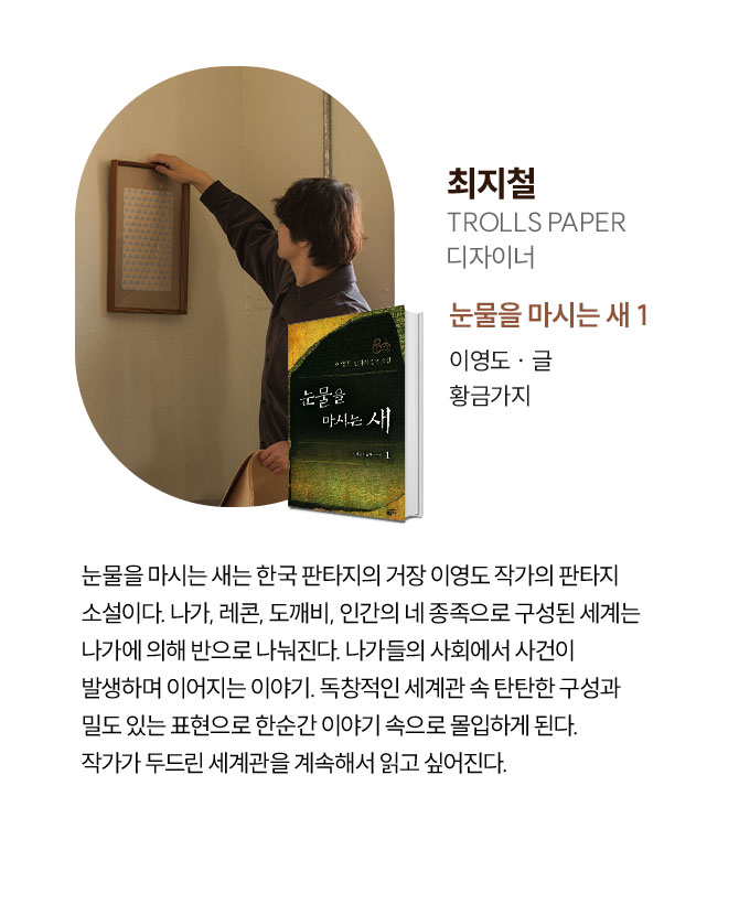 최지철 | TROLLS PAPER 디자이너 | 눈물을 마시는 새는 한국 판타지의 거장 이영도 작가의 판타지 소설이다. 나가, 레콘, 도깨비, 인간의 네 종족으로 구성된 세계는 나가에 의해 반으로 나눠진다. 나가들의 사회에서 사건이 발생하며 이어지는 이야기. 독창적인 세계관 속 탄탄한 구성과 밀도 있는 표현으로 한순간 이야기 속으로 몰입하게 된다. 작가가 두드린 세계관을 계속해서 읽고 싶어진다.