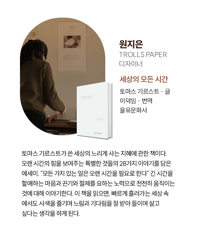원지은 | TROLLS PAPER 디자이너 | 토마스 기르스트가 쓴 세상의 느리게 사는 지혜에 관한 책이다. 오랜 시간의 힘을 보여주는 특별한 것들의 28가지 이야기를 담은 에세이. “모든 가치 있는 일은 오랜 시간을 필요로 한다” 긴 시간을 할애하는 마음과 끈기와 절제를 요하는 노력으로 천천히 움직이는 것에 대해 이야기한다. 이 책을 읽으면, 빠르게 흘러가는 세상 속 에서도 사색을 즐기며 느림과 기다림을 잘 받아 들이며 살고 싶다는 생각을 하게 된다.