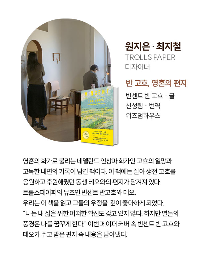 원지은, 최지철 | TROLLS PAPER 디자이너 | 영혼의 화가로 불리는 네델란드 인상파 화가인 고흐의 열망과 고독한 내면의 기록이 담긴 책이다. 이 책에는 살아 생전 고흐를 응원하고 후원해줬던 동생 테오와의 편지가 담겨져 있다. 트롤스페이퍼의 뮤즈인 빈센트 반고흐와 테오. 우리는 이 책을 읽고 그들의 우정을  깊이 좋아하게 되었다. “나는 내 삶을 위한 어떠한 확신도 갖고 있지 않다. 하지만 별들의 풍경은 나를 꿈꾸게 한다.” 이번 페이퍼 커버 속 빈센트 반 고흐와 테오가 주고 받은 편지 속 내용을 담아냈다.