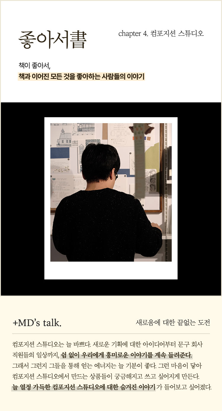 좋아서書 chapter 4. 컴포지션 스튜디오 | 책이 좋아서, 책과 이어진 모든 것을 좋아하는 사람들의 이야기 | ＋MD’s talk. 새로움에 대한 끝없는 도전 | 컴포지션 스튜디오는 늘 바쁘다. 새로운 기획에 대한 아이디어부터 문구 회사 직원들의 일상까지, 쉼 없이 우리에게 흥미로운 이야기를 계속 들려준다. 그래서 그런지 그들을 통해 얻는 에너지는 늘 기분이 좋다. 그런 마음이 닿아 컴포지션 스튜디오에서 만드는 상품들이 궁금해지고 쓰고 싶어지게 만든다. 늘 열정 가득한 컴포지션 스튜디오에 대한 숨겨진 이야기가 들어보고 싶어졌다.
