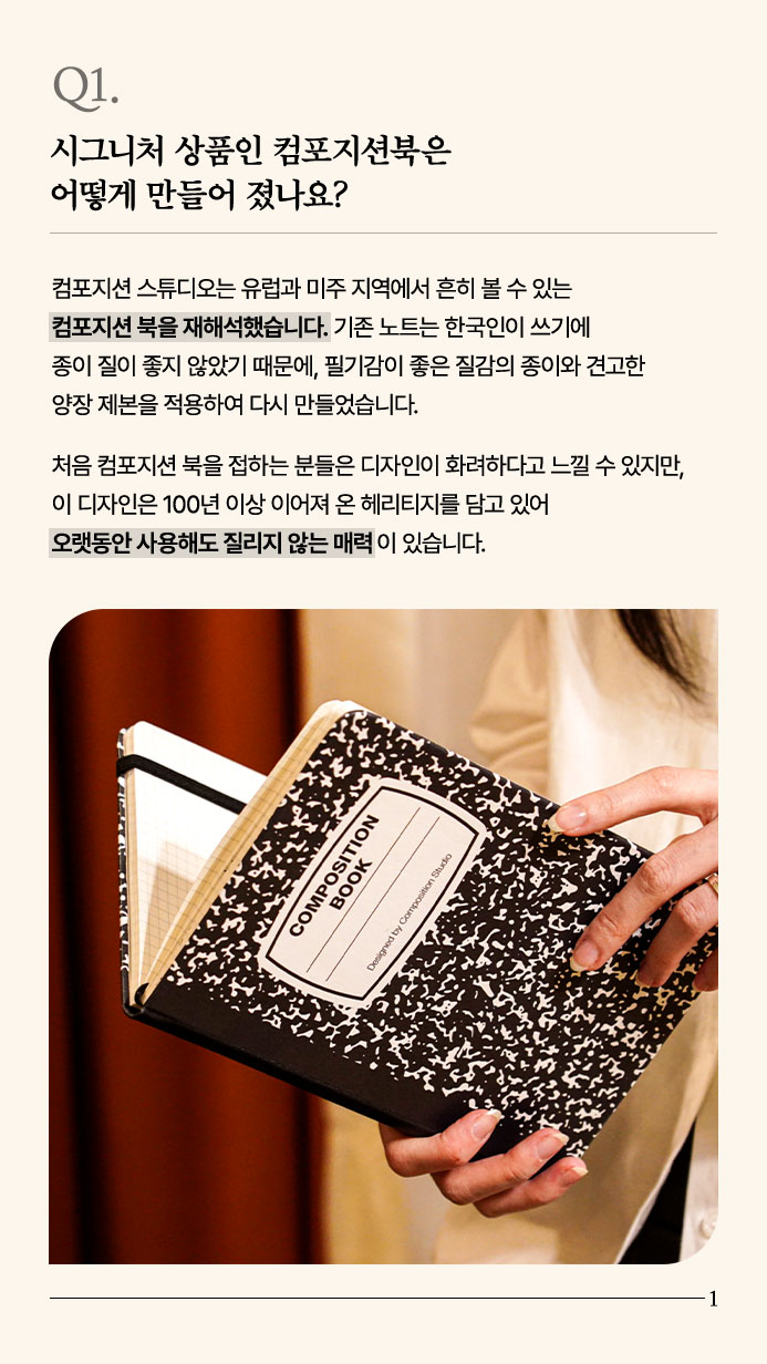 Q1. 시그니처 상품인 컴포지션북은 어떻게 만들어 졌나요? - 컴포지션 스튜디오는 유럽과 미주 지역에서 흔히 볼 수 있는 컴포지션 북을 재해석했습니다. 기존 노트는 한국인이 쓰기에 종이 질이 좋지 않았기 때문에, 필기감이 좋은 질감의 종이와 견고한 양장 제본을 적용하여 다시 만들었습니다. 처음 컴포지션 북을 접하는 분들은 디자인이 화려하다고 느낄 수 있지만, 이 디자인은 100년 이상 이어져 온 헤리티지를 담고 있어 오랫동안 사용해도 질리지 않는 매력이 있습니다.