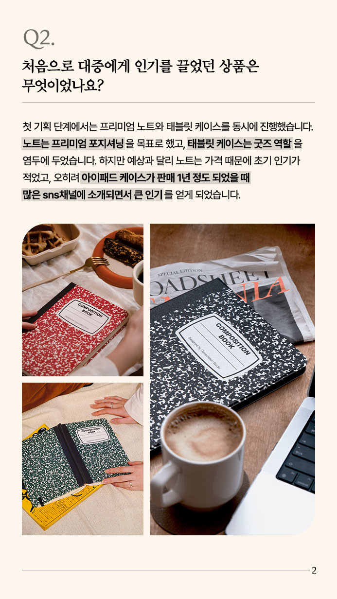 Q2. 처음으로 대중에게 인기를 끌었던 상품은 무엇이었나요? - 첫 기획 단계에서는 프리미엄 노트와 태블릿 케이스를 동시에 진행했습니다. 노트는 프리미엄 포지셔닝을 목표로 했고, 태블릿 케이스는 굿즈 역할을 염두에 두었습니다. 하지만 예상과 달리 노트는 가격 때문에 초기 인기가 적었고, 오히려 아이패드 케이스가 판매 1년 정도 되었을 때 많은 sns채널에 소개되면서 큰 인기를 얻게 되었습니다.