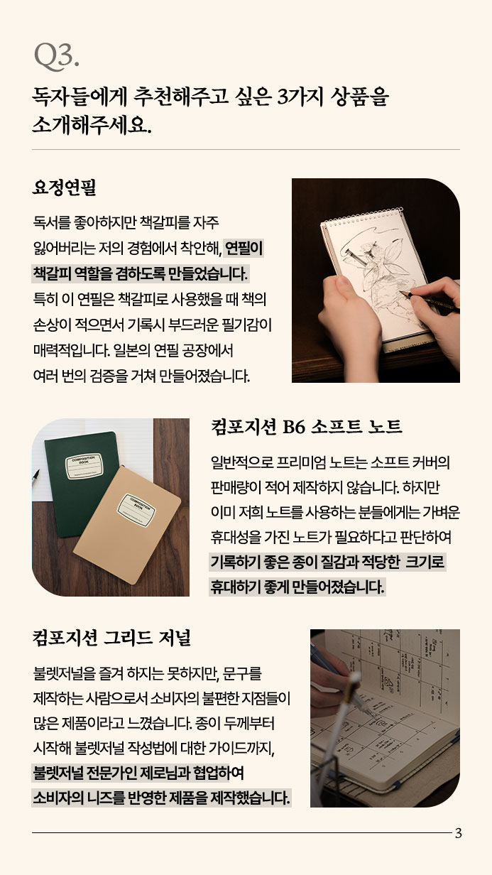 Q3. 독자들에게 추천해주고 싶은 3가지 상품을 소개해주세요. - 요정연필 독서를 좋아하지만 책갈피를 자주 잃어버리는 저의 경험에서 착안해, 연필이 책갈피 역할을 겸하도록 만들었습니다. 특히 이 연필은 책갈피로 사용했을 때 책의 손상이 적으면서 기록시 부드러운 필기감이 매력적입니다. 일본의 연필 공장에서 여러 번의 검증을 거친 만큼 추천합니다. 컴포지션 B6 소프트 노트 일반적으로 프리미엄 노트는 소프트 커버의 판매량이 적어 제작하지 않습니다. 하지만 이미 저희 노트를 사용하는 분들에게는 가벼운 휴대성을 가진 노트가 필요하다고 판단하여 기록하기 좋은 종이 질감과 적당한 크기로 휴대하지 좋게 만들어졌습니다. 컴포지션 그리드 저널 불렛저널을 즐겨 하지는 못하지만, 문구를 제작하는 사람으로서 소비자의 불편한 지점들이 많은 제품이라고 느꼈습니다. 종이 두께부터 시작해 불렛저널 작성법에 대한 가이드까지, 불렛저널 전문가인 제로님과 협업하여 소비자의 니즈를 반영한 제품을 제작했습니다.