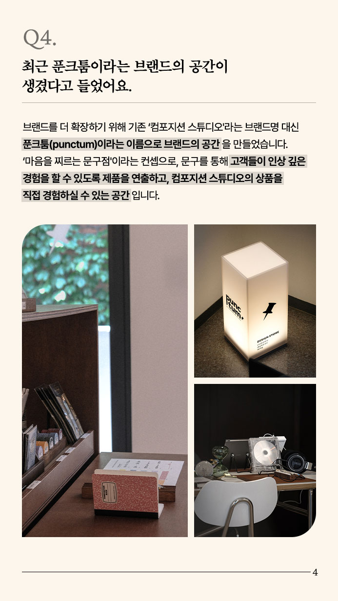 Q4. 최근 푼크툼이라는 브랜드의 공간이 생겼다고 들었어요. - 브랜드를 더 확장하기 위해 기존 ‘컴포지션 스튜디오'라는 브랜드명 대신 푼크툼(punctum)이라는 이름으로 브랜드의 공간을 만들었습니다. ‘마음을 찌르는 문구점'이라는 컨셉으로, 문구를 통해 고객들이 인상 깊은 경험을 할 수 있도록 제품을 연출하고, 컴포지션 스튜디오의 상품을 직접 경험하실 수 있는 공간입니다.