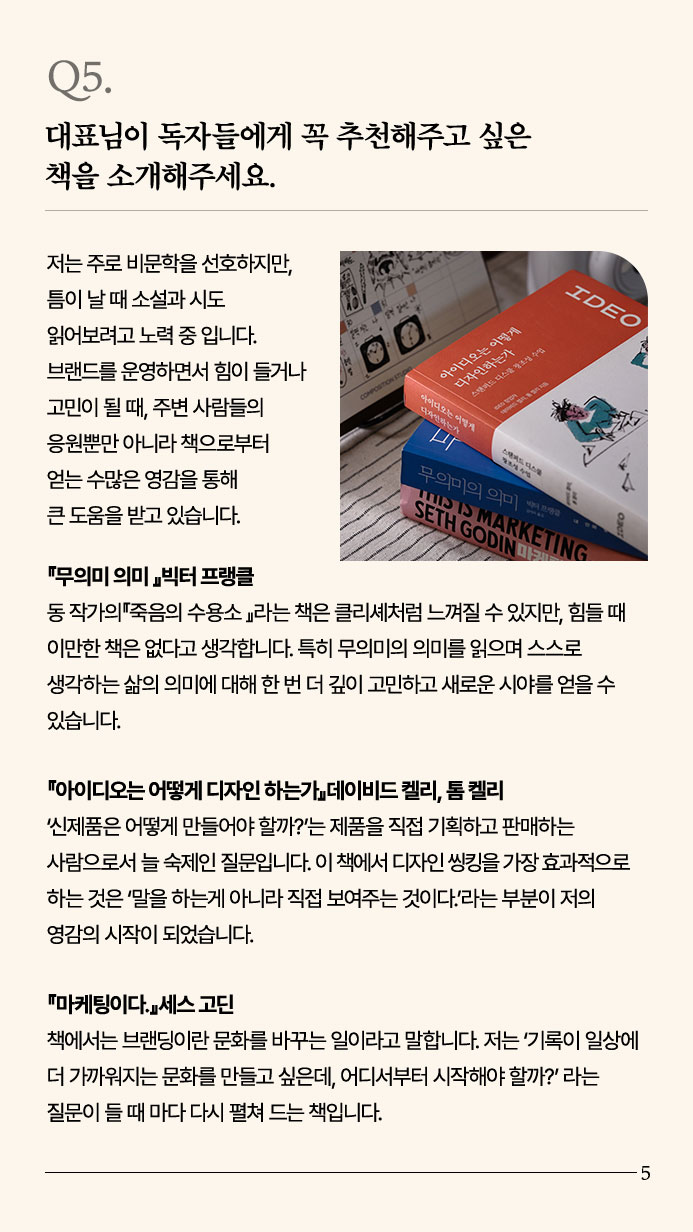 Q5. 대표님이 독자들에게 꼭 추천해주고 싶은 책을 소개해주세요. - 저는 주로 비문학을 선호하지만, 틈이 날 때 소설과 시도 읽어보려고 노력 중입니다. 브랜드를 운영하면서 힘이 들거나 고민이 될 때, 주변 사람들의 응원뿐만 아니라 책으로부터  얻는 수많은 영감을 통해 큰 도움을 받고 있습니다. 『무의미 의미 』빅터 프랭클 동 작가의『죽음의 수용소 』라는 책은 클리셰처럼 느껴질 수 있지만, 힘들 때 이만한 책은 없다고 생각합니다. 특히 무의미의 의미를 읽으며 스스로 생각하는 삶의 의미에 대해 한 번 더 깊이 고민하고 새로운 시야를 얻을 수 있습니다. 『아이디오는 어떻게 디자인 하는가』데이비드 켈리, 톰 켈리 ‘신제품은 어떻게 만들어야 할까?’는 제품을 직접 기획하고 판매하는 사람으로서 늘 숙제인 질문입니다. 이 책에서 디자인 씽킹을 가장 효과적으로 하는 것은 ‘말을 하는게 아니라 직접 보여주는 것이다.’라는 부분이 저의 영감의 시작이 되었습니다. 『마케팅이다.』세스 고딘 책에서는 브랜딩이란 문화를 바꾸는 일이라고 말합니다. 저는 ‘기록이 일상에 더 가까워지는 문화를 만들고 싶은데, 어디서부터 시작해야 할까?’ 라는 질문이 들 때 마다 다시 펼쳐 드는 책입니다.