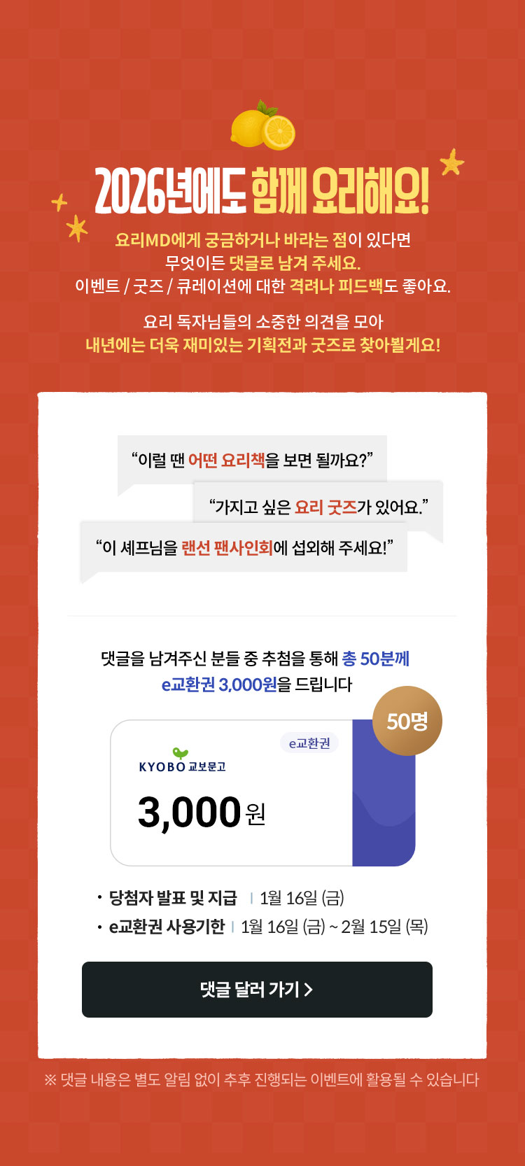 2026년에도 함께 요리해요! 요리MD에게 궁금하거나 바라는 점이 있다면 무엇이든 댓글로 남겨 주세요. 이벤트 / 굿즈 / 큐레이션에 대한 격려나 피드백도 좋아요. 요리 독자님들의 소중한 의견을 모아 내년에는 더욱 재미있는 기획전과 굿즈로 찾아뵐게요! | “이럴 땐 어떤 요리책을 보면 될까요?” “가지고 싶은 요리 굿즈가 있어요.” “이 셰프님을 랜선 팬사인회에 섭외해 주세요!” | 댓글을 남겨 주신 분 중 추첨을 통해 총 50분께 e교환권 3,000원을 드립니다. | 당첨자 발표/지급 : 1/16 | e교환권 사용기한: 1/16~2/15 | ※ 댓글 내용은 별도 알림 없이 추후 진행되는 이벤트에 활용될 수 있습니다.