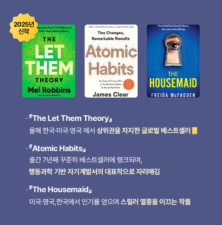 『The Let Them Theory』 올해 한국·미국·영국 에서 상위권을 차지한 글로벌 베스트셀러📙 | 『Atomic Habits』 출간 7년째 꾸준히 베스트셀러에 랭크되며, 행동과학 기반 자기계발서의 대표작으로 자리매김 | 『The Housemaid』 미국·영국,한국에서 인기를 얻으며 스릴러 열풍을 이끄는 작품