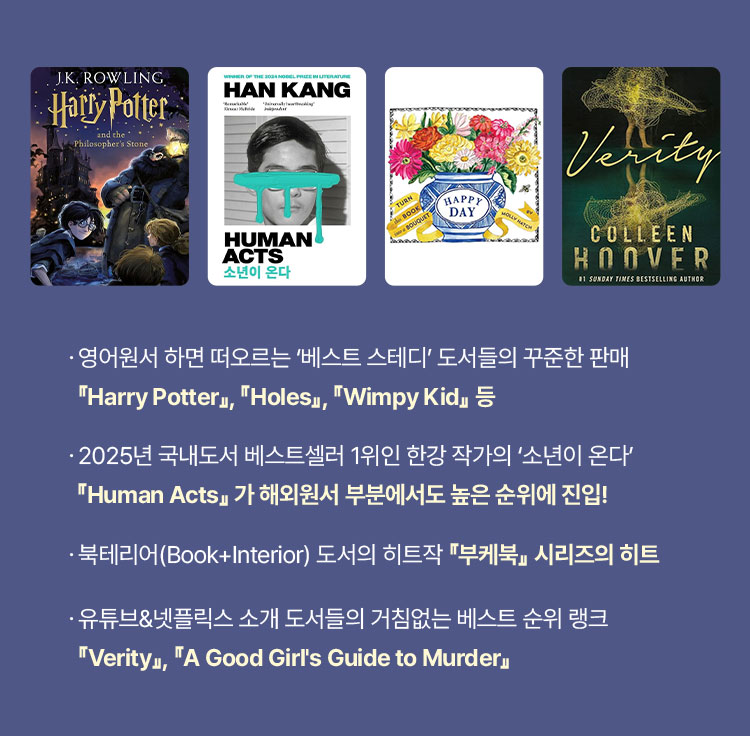 영어원서 하면 떠오르는 ‘베스트 스테디’ 도서들의 꾸준한 판매 『Harry Potter』, 『Holes』, 『Wimpy Kid』 등 | 2025년 국내도서 베스트셀러 1위인 한강 작가의 ‘소년이 온다’ 『Human Acts』 가 해외원서 부분에서도 높은 순위에 진입! | 북테리어(Book+Interior) 도서의 히트작 『부케북』 시리즈의 히트 | 유튜브&넷플릭스 소개 도서들의 거침없는 베스트 순위 랭크 『Verity』, 『A Good Girl's Guide to Murder』