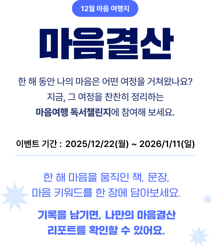 12월 마음 여행지 마음결산 | 한 해 동안 나의 마음은 어떤 여정을 거쳐왔나요? 지금, 그 여정을 찬찬히 정리하는 마음여행 독서챌린지에 참여해 보세요. | 이벤트 기간: 2025/12/22(월) ~ 2026/1/11(일) | 한 해 마음을 움직인 책, 문장, 마음 키워드를 한 장에 담아보세요. 기록을 남기면, 나만의 마음결산 리포트를 확인할 수 있어요.