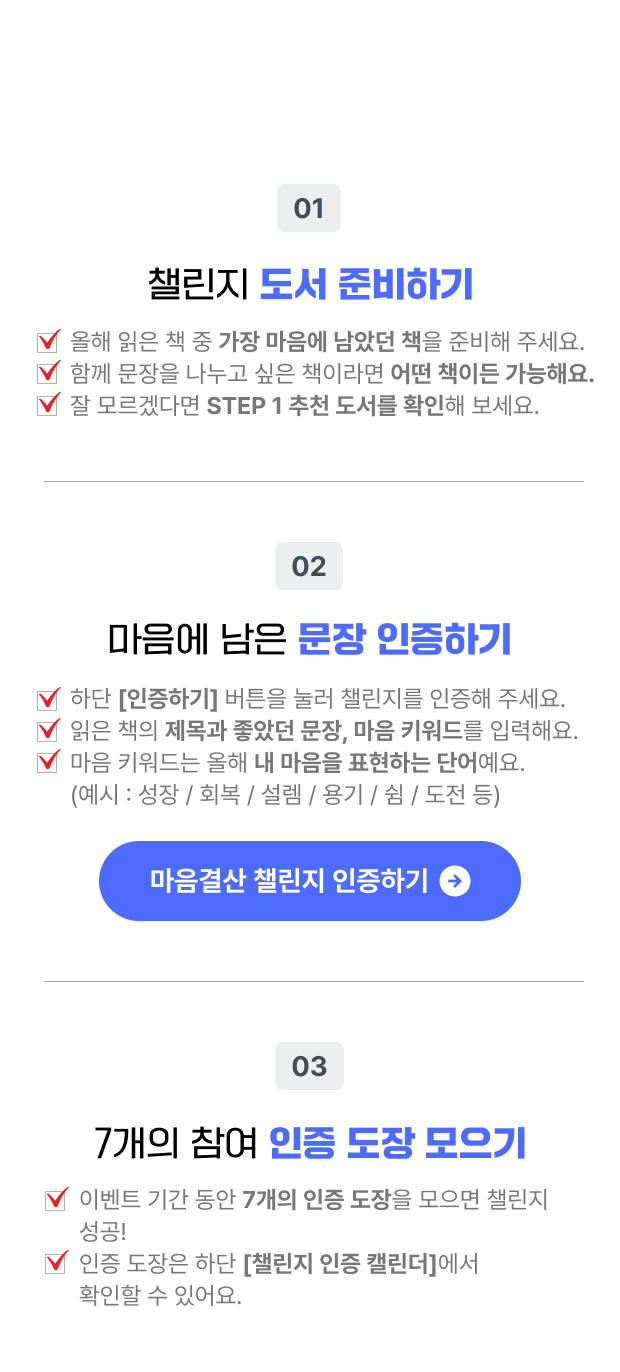 참여 방법 | 01. 챌린지 도서 준비 | 챌린지 기간 동안 읽고 싶은 책을 준비해 주세요. 함께 문장을 나누고 싶은 책이라면 어떤 책이든 참여 가능해요. 잘 모르겠다면 STEP 1 추천 책을 확인해 보세요. | 02. 마음에 남은 문장 인증하기 | 하단 [인증하기] 버튼을 눌러 챌린지를 인증해 주세요. 읽은 책의 제목과 좋았던 문장, 마음 키워드를 입력해요. 마음 키워드는 올해 내 마음을 표현하는 단어예요. (예시: 성장/회복/설렘/용기/쉼/도전 등) | 03. 7개의 참여 인증 도장 모으기 | 이벤트 기간 동안 7개의 인증 도장을 모으면 챌린지 성공! 인증 도장은 하단 [챌린지 인증 캘린더]에서 확인할 수 있어요.