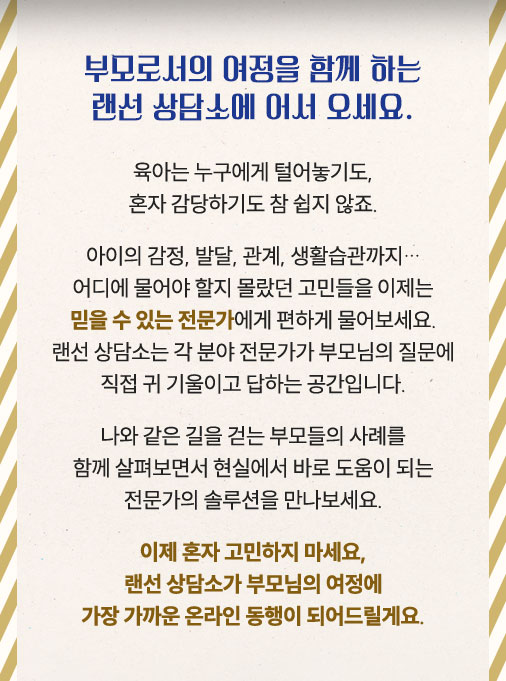 부모로서의 여정을 함께 하는 랜선 상담소에 어서 오세요. 육아는 누구에게 털어놓기도, 혼자 감당하기도 참 쉽지 않죠. 아이의 감정, 발달, 관계, 생활습관까지… 어디에 물어야 할지 몰랐던 고민들을 이제는 믿을 수 있는 전문가에게 편하게 물어보세요. 랜선 상담소는 각 분야 전문가가 부모님의 질문에 직접 귀 기울이고 답하는 공간입니다. 나와 같은 길을 걷는 부모들의 사례를 함께 살펴보면서 현실에서 바로 도움이 되는 전문가의 솔루션을 만나보세요. 이제 혼자 고민하지 마세요, 랜선 상담소가 부모님의 여정에 가장 가까운 온라인 동행이 되어드릴게요.
