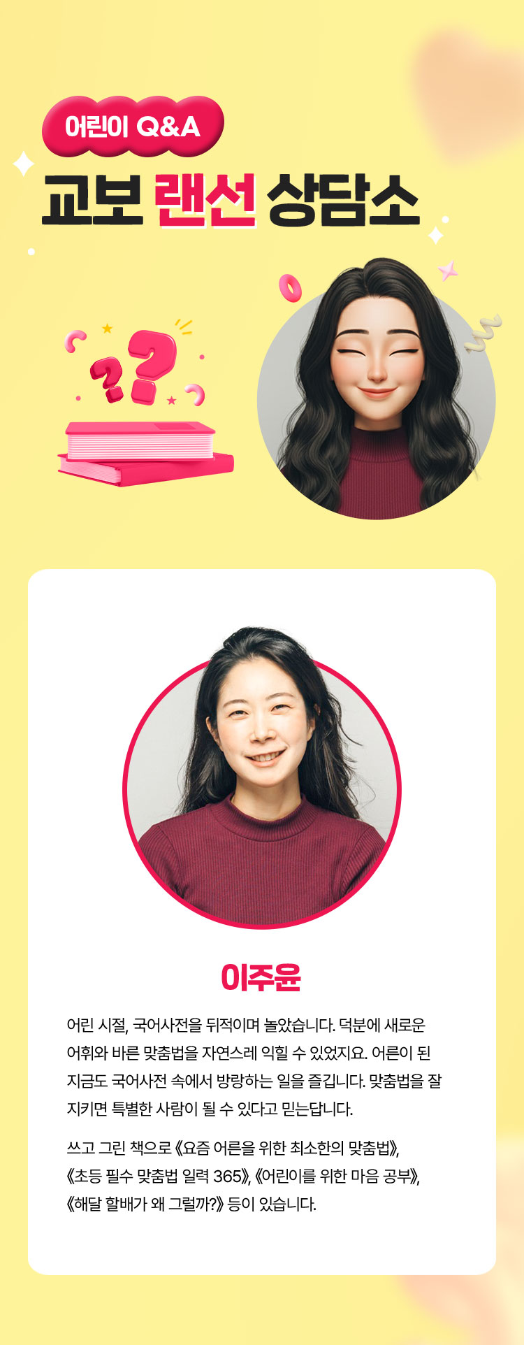 어린이 Q&A 교보 랜선 상담소 | 이주윤 | 어린 시절, 국어사전을 뒤적이며 놀았습니다. 덕분에 새로운 어휘와 바른 맞춤법을 자연스레 익힐 수 있었지요. 어른이 된 지금도 국어사전 속에서 방랑하는 일을 즐깁니다. 맞춤법을 잘 지키면 특별한 사람이 될 수 있다고 믿는답니다. 쓰고 그린 책으로 《요즘 어른을 위한 최소한의 맞춤법》, 《초등 필수 맞춤법 일력 365》, 《어린이를 위한 마음 공부》, 《해달 할배가 왜 그럴까?》 등이 있습니다.