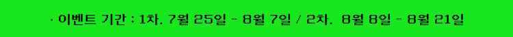 이벤트 기간 : 1차 | 7월 25일 - 8월 7일 2차 | 8월 8일 - 8월 21일