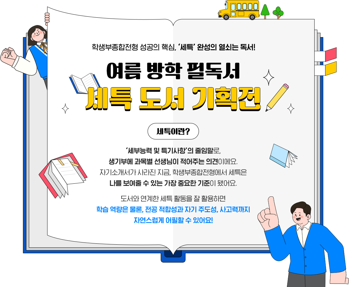학생부종합전형 성공의 핵심, ‘세특’ 완성의 열쇠는 독서! | 여름방학 필독서 세특 도서 기획전 | 세특이란 ‘세부능력 및 특기사항’의 줄임말로, 생기부에 과목별 선생님이 적어주는 의견이에요. 자기소개서가 사라진 지금, 학생부종합전형에서 세특은 나를 보여줄 수 있는 가장 중요한 기준이 됐어요. 도서와 연계한 세특 활동을 잘 활용하면 학습 역량은 물론, 전공 적합성과 자기 주도성, 사고력까지 자연스럽게 어필할 수 있어요!