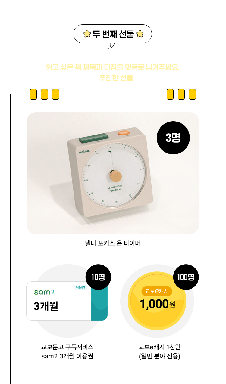 두 번째 선물 | 추천 목록 확인하고 읽고 싶은 책 제목과 다짐을 댓글로 남겨주세요. 추첨을 통해 푸짐한 선물을 드려요 | 낼나 포커스 온 타이머(3명) | 교보문고 구독서비스 sam2 3개월 이용권(10명) | 교보e캐시 1천원(일반 분야 전용)(100명)