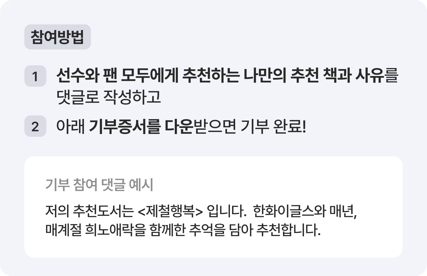 참여방법 1. 선수와 팬 모두에게 추천하는 나만의 추천 책과 사유를 댓글로 작성하고 2. 아래 기부증서를 다운받으면 기부 완료! 기부 참여 댓글 예시: 저의 추천도서는 제철행복입니다.  한화이글스와 매년, ​매계절 희노애락을 함께한 추억을 담아 추천합니다.
