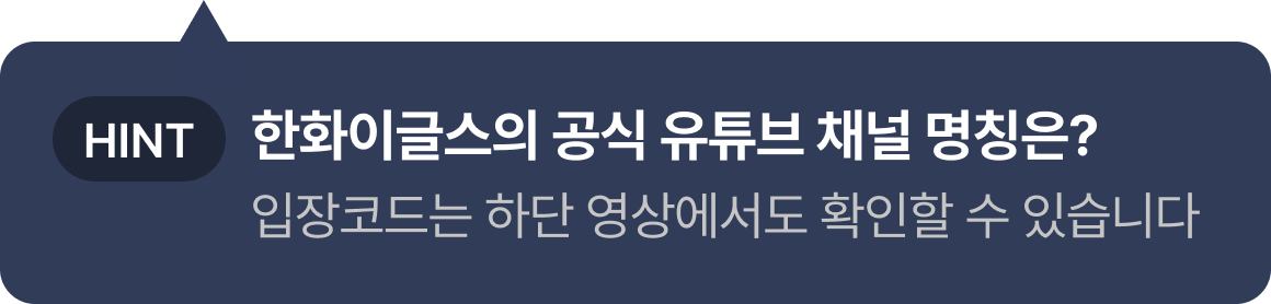 HINT: 한화이글스의 공식 유튜브 채널 명칭은? 입장 코드는 하단 영상에서도 확인하실 수 있습니다