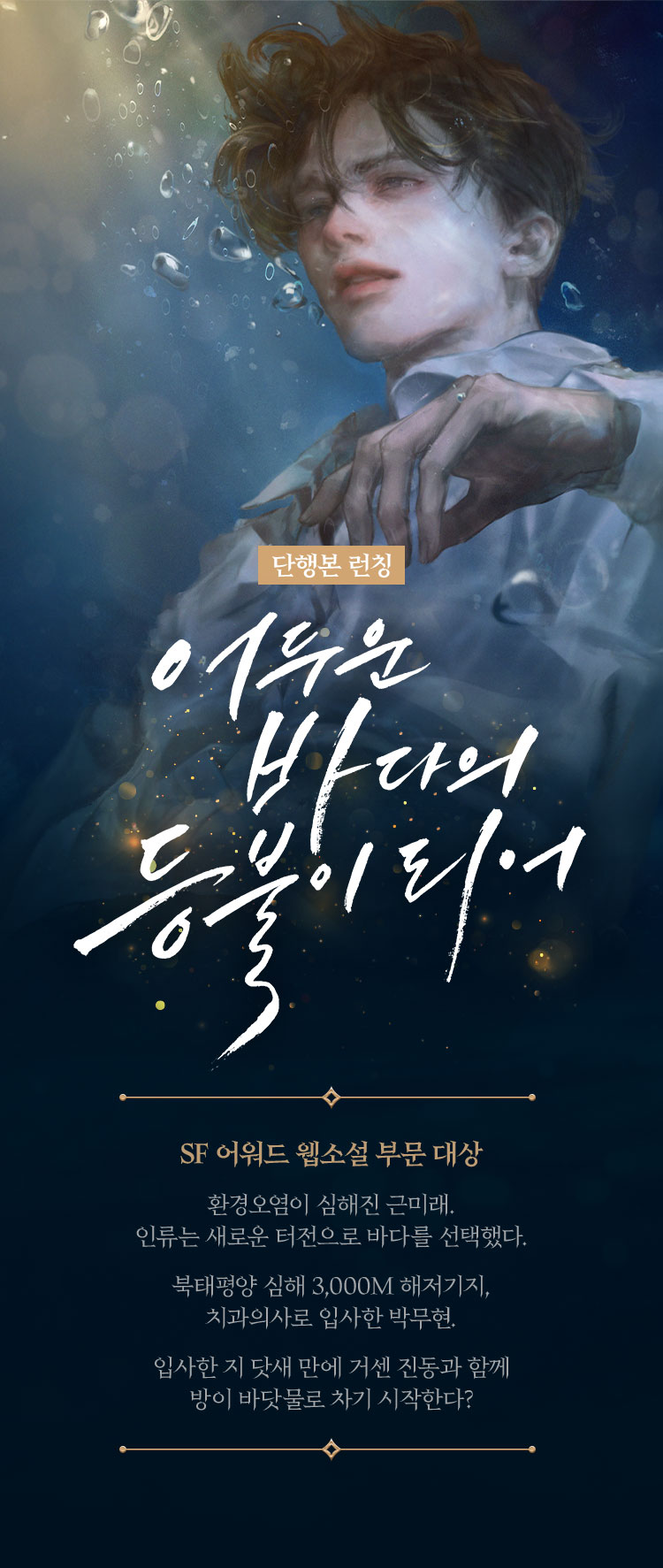 단행본 런칭 | 어두운 바다의 등불이 되어 | SF 어워드 웹소설 부문 대상 | 환경오염이 심해진 근미래. 인류는 새로운 터전으로 바다를 선택했다. 북태평양 심해 3,000M 해저기지, 치과의사로 입사한 박무현. 입사한 지 닷새 만에 거센 진동과 함께 방이 바닷물로 차기 시작한다?