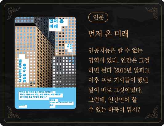 인문 | 먼저 온 미래 | 인공지능은 할 수 없는 영역이 있다. 인간은 그걸 하면 된다.' 2016년 알파고 이후 프로 기사들이 했던 말이 바로 그것이었다. 그런데, 인간만이 할 수 있는 바둑이 뭐지?