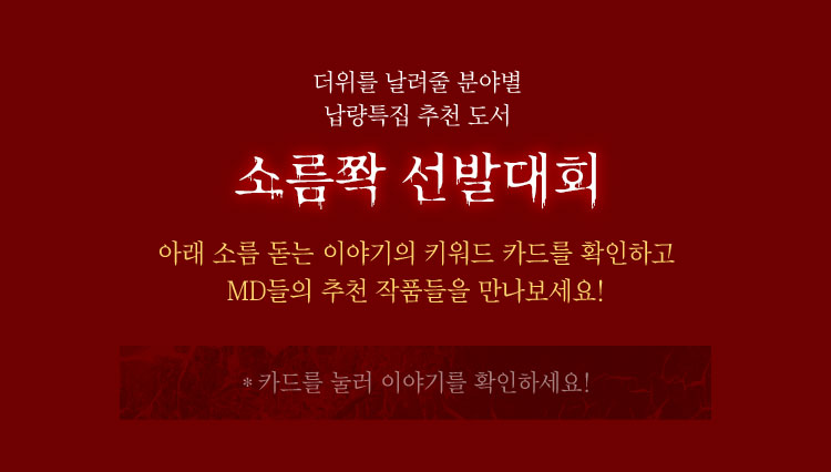 더위를 날려줄 분야별 납량특집 추천 도서 | 소름쫙 선발대회 | 아래 소름 돋는 이야기의 키워드 카드를 확인하고 MD들의 추천 작품들을 만나보세요! | *카드를 눌러 이야기를 확인하세요!