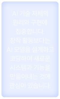 AI 기술 자체의 원리와 구현에 집중합니다. 창작 활동보다는 AI 모델을 설계하고 코딩하여 새로운 시스템과 기능을 만들어내는 것에 관심이 있습니다.