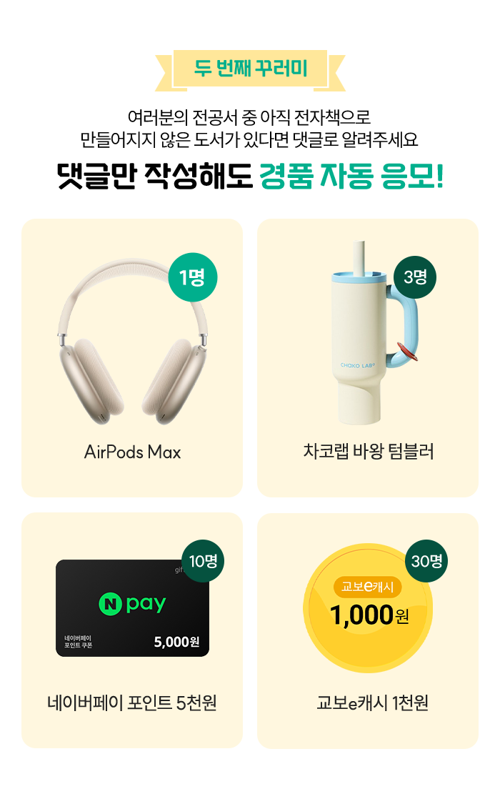 두번째 꾸러미 여러분의 전공서 중 아직 전자책으로 만들어지지 않은 도서가 있다면 댓글로 알려주세요 댓글만 작성해도 경품 자동 응모! | AirPods Max (1명) | 차코랩 바왕 텀블러(3명) | 네이버페이 포인트 5천원 (10명) | 교보e캐시 1천원(30명)