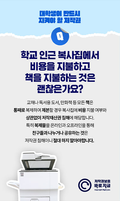 대학생이 반드시 지켜야 할 저작권 | Q. 학교 인근 복사집에서 비용을 지불하고 책을 지불하는 것은 괜찮은가요? 교재나 독서용 도서, 만화책 등 모든 책은 통째로 복제하여 제본할 경우 복사집에 비용 지불 여부와 상관없이 저작재산권 침해에 해당합니다. 특히 복제물을 온라인과 오프라인을 통해 친구들과 나누거나 공유하는 것은 저작권 침해이니 절대 하지 말아야합니다.