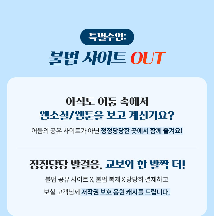 특별수업: 불법 사이트 OUT | 아직도 어둠 속에서 웹소설/웹툰을 보고 계신가요? 어둠의 공유 사이트가 아닌 정정당당한 곳에서 함께 즐겨요! | 정정당당 발걸음, 교보와 한 발짝 더! 불법 공유 사이트 X, 불법 복제 X 당당히 결제하고 보실 고객님께 저작권 보호 응원 캐시를 드립니다.