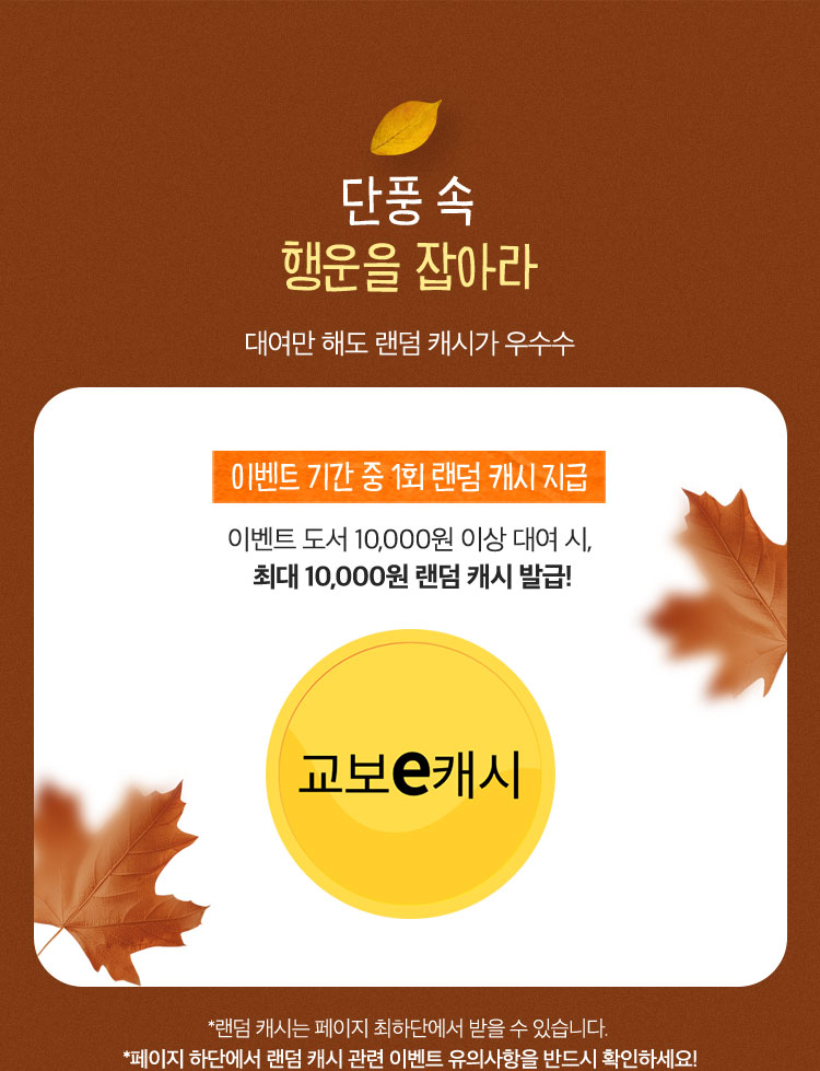 단풍 속 행운을 잡아라 | 대여만 해도 랜덤 캐시가 우수수 | 이벤트 기간 중 1회 랜덤캐시 지급 이벤트 도서 10,000원 이상 대여 시, 최대 10,000원 랜덤 캐시 발급! | *랜덤 캐시는 페이지 최하단에서 받을 수 있습니다. *페이지 하단에서 랜덤 캐시 관련 이벤트 유의사항을 반드시 확인하세요!
