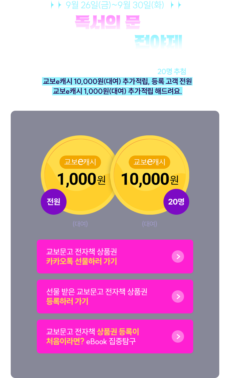 9월 26일(금)~9월 30일(화) 독서의 문을 지키기 위한 전야제 | 이벤트 기간 내 카카오톡 선물하기로 교보문고 전자책 상품권 등록하신 고객 대상 20명 추첨하여 교보e캐시 10,000원(대여) 추가적립, 등록 고객 전원 교보e캐시 1,000원(대여) 추가적립 해드려요. | 교보e캐시 1,000월 (전원) (대여) | 교보e캐시 10,000원 (20명) (대여)