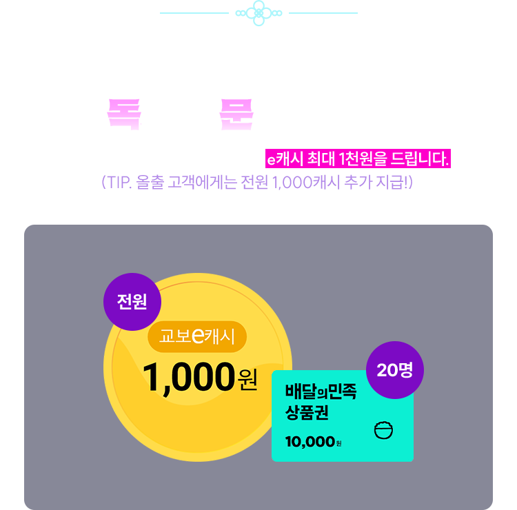 매일 출석체크 하고 독서의 문을 지켜요! | 이벤트 기간 내 찾아 주신 분들께 e캐시 최대 1천원을 드립니다. (TIP. 올출 고객에게는 전원 1,000캐시 추가 지급!) | 교보e캐시 1,000원 (전원) | 배달의 민족 상품권 10,000원 (20명)