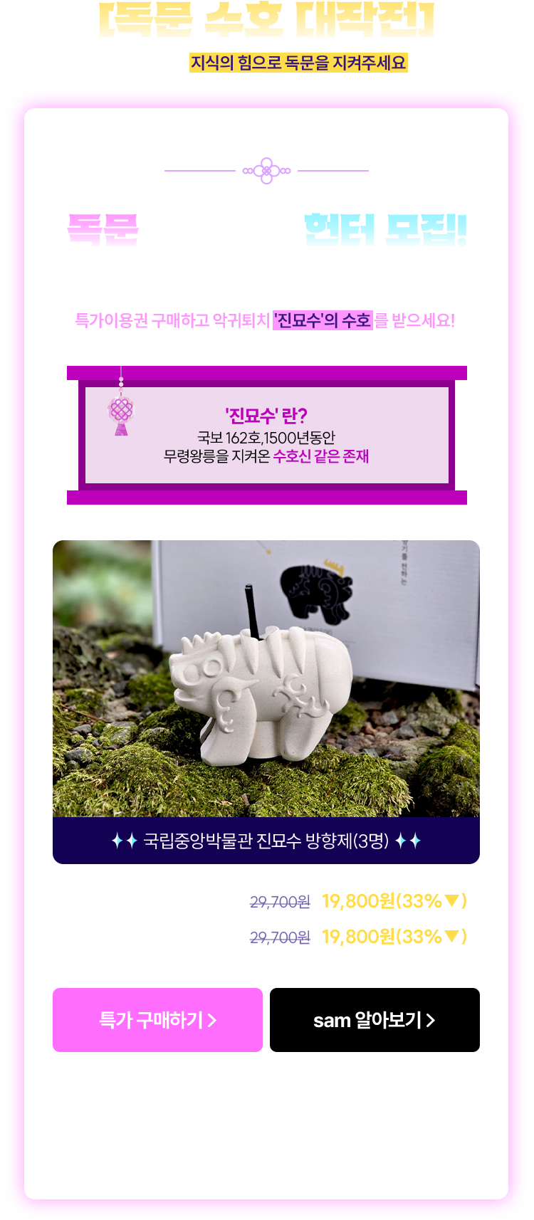 [독문 수호 대작전] | sam에서 지식의 힘으로 독문을 지켜주세요 | 독문을 수호할 헌터 모집! sam헌터들을 위한 특별한 무기, 특가이용권 구매하고 악귀 퇴치 '진묘수'의 수호를 받으세요! | '진묘수' 란? 국보 162호, 1500년동안 무령왕릉을 지켜온 수호신 같은 존재 | 국립중앙박물관 진묘수 방향제(3명) | sam무제한 (3개월) 29,700원 →19,800원(33%▼) | sam3 (3개월) 29,700원 →19,800원(33%▼) | *본 이벤트는 웹사이트 구매자 대상입니다. 교보문고/교보eBook App이 아닌 외부 웹 브라우저를 통해 참여 부탁드립니다.