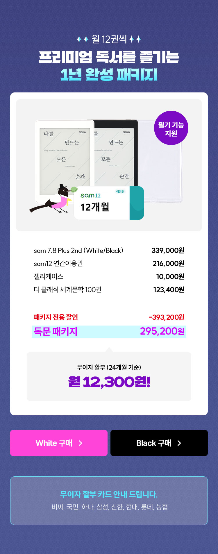 월 12권씩 프리미엄 독서를 즐기는 1년 완성 패키지 | 필기 기능 지원 | sam 7.8 Plus 2nd (White/Black) 339,000원 | sam12 연간이용권 216,000원 | 젤리케이스 10,000원 | 더 클래식 세계문학 100권 123,400원 | 패키지 전용 할인 -393,200원 | 독문 패키지 295,200원  | 무이자 할부 (24개월 기준) 월 12,300원! | 무이자 할부 카드 안내 드립니다. 비씨, 국민, 하나, 삼성, 신한, 현대, 롯데, 농협
