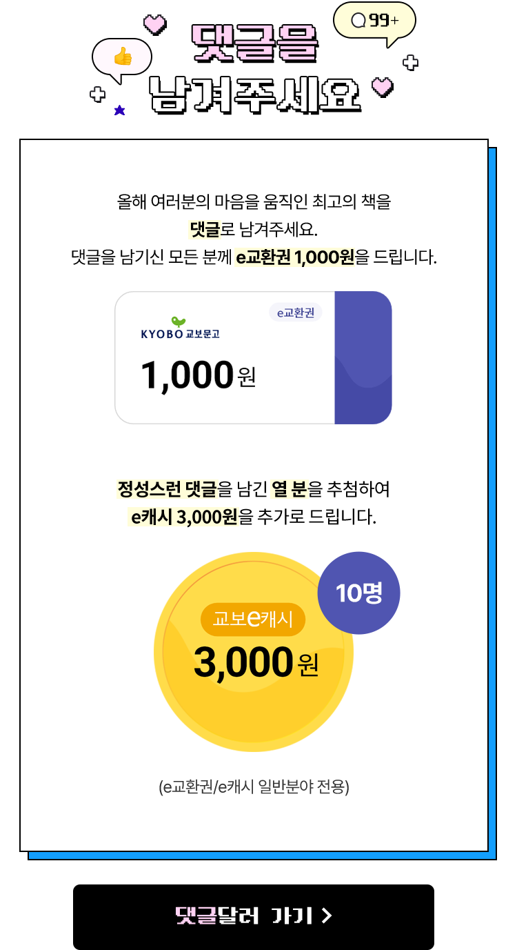 댓글을 남겨주세요 | 올해 여러분의 마음을 움직인 최고의 책을 댓글로 남겨주세요 댓글을 남기신 모든 분께 e교환권 1,000원을 드립니다. 정성스런 댓글을 남긴 열 분을 추첨하여 e캐시 3,000원을 추가로 드립니다.(e교환권/e캐시 일반분야 전용)
