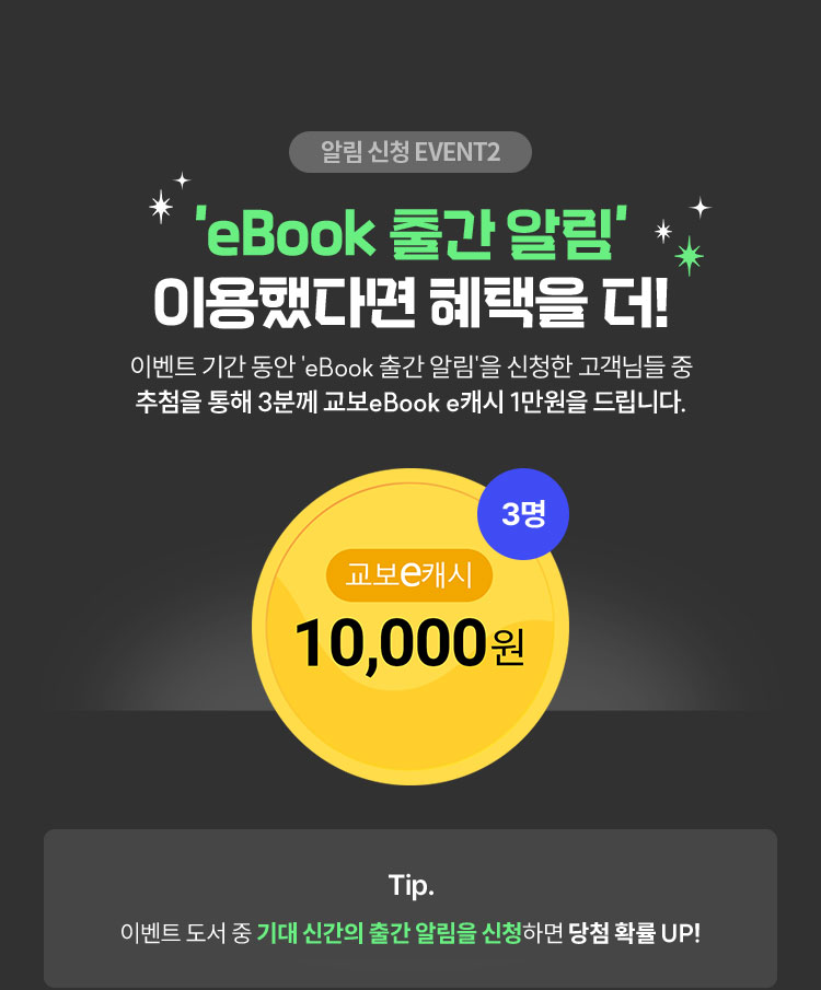 알림 신청 EVENT 2 | 'eBook 출간 알림' 이용했다면 혜택을 더! 이벤트 기간 동안 'eBook 출간 알림'을 신청한 고객님들 중 추첨을 통해 3분께 교보eBook e캐시 1만원을 드립니다. | Tip. 이벤트 도서 중 기대 신간의 출간 알림을 신청하면 당첨 확률 UP!