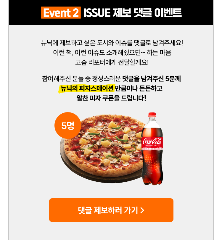 Event 2 ISSUE 제보 댓글 이벤트 | 뉴닉에 제보하고 싶은 도서와 이슈를 댓글로 남겨주세요! 이런 책, 이런 이슈도 소개해줬으면~ 하는 마음 고슴 리포터에게 전달할게요! 참여해주신 분들 중 정성스러운 댓글을 남겨주신 5분께 '뉴닉의 피자스테이션'만큼이나 든든하고 알찬 피자 쿠폰을 드립니다!